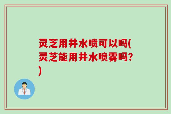 灵芝用井水喷可以吗(灵芝能用井水喷雾吗？)