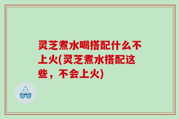 灵芝煮水喝搭配什么不上火(灵芝煮水搭配这些，不会上火)