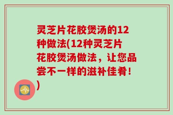 灵芝片花胶煲汤的12种做法(12种灵芝片花胶煲汤做法，让您品尝不一样的滋补佳肴！)