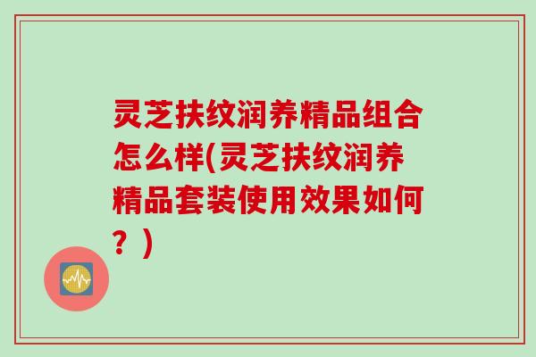 灵芝扶纹润养精品组合怎么样(灵芝扶纹润养精品套装使用效果如何？)