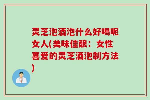 灵芝泡酒泡什么好喝呢女人(美味佳酿：女性喜爱的灵芝酒泡制方法)