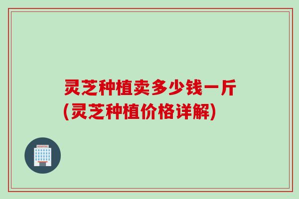 灵芝种植卖多少钱一斤(灵芝种植价格详解)