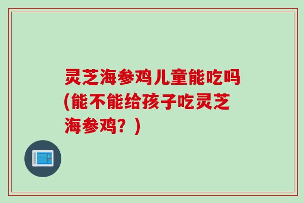 灵芝海参鸡儿童能吃吗(能不能给孩子吃灵芝海参鸡？)