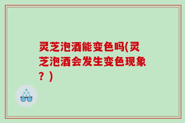 灵芝泡酒能变色吗(灵芝泡酒会发生变色现象？)