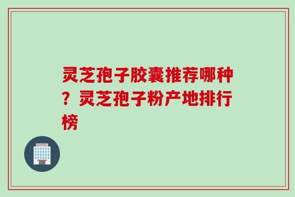 灵芝孢子胶囊推荐哪种？灵芝孢子粉产地排行榜