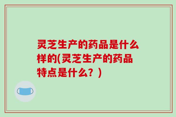 灵芝生产的药品是什么样的(灵芝生产的药品特点是什么？)