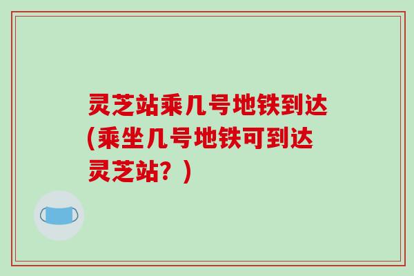 灵芝站乘几号地铁到达(乘坐几号地铁可到达灵芝站？)