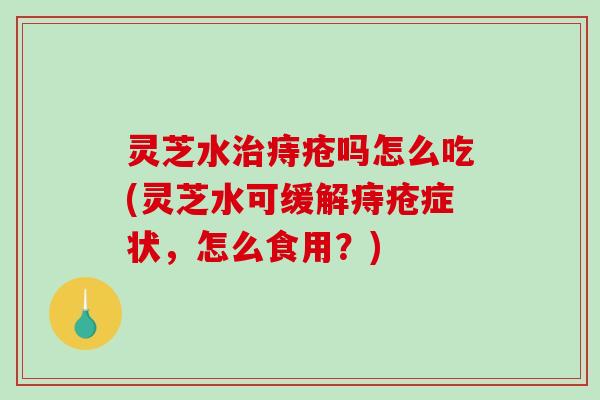 灵芝水治痔疮吗怎么吃(灵芝水可缓解痔疮症状，怎么食用？)