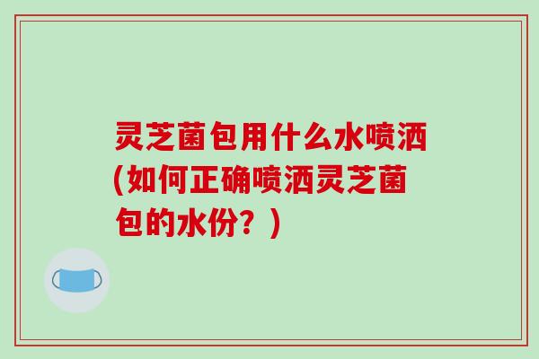 灵芝菌包用什么水喷洒(如何正确喷洒灵芝菌包的水份？)