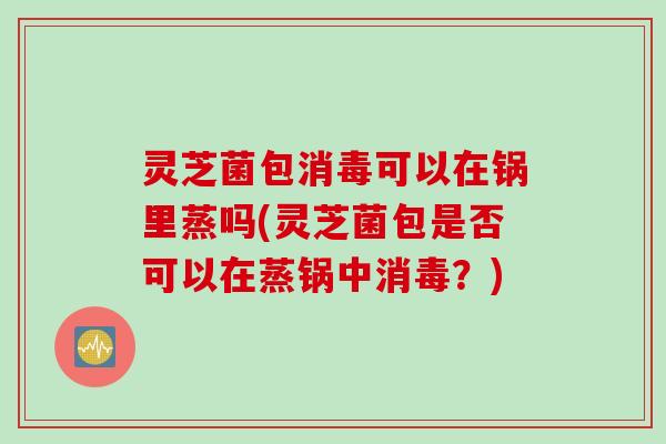 灵芝菌包消毒可以在锅里蒸吗(灵芝菌包是否可以在蒸锅中消毒？)