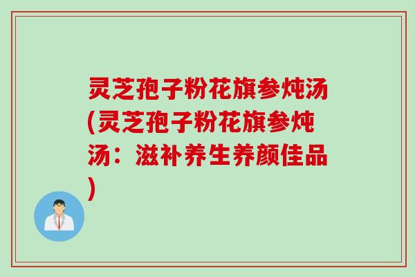 灵芝孢子粉花旗参炖汤(灵芝孢子粉花旗参炖汤：滋补养生养颜佳品)