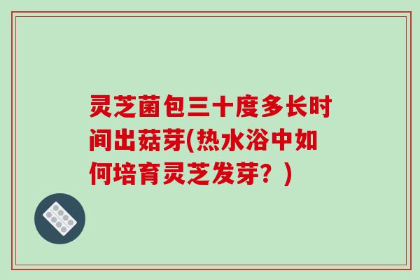 灵芝菌包三十度多长时间出菇芽(热水浴中如何培育灵芝发芽？)