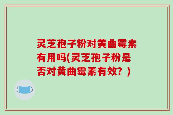 灵芝孢子粉对黄曲霉素有用吗(灵芝孢子粉是否对黄曲霉素有效？)