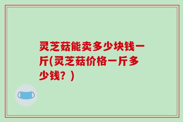 灵芝菇能卖多少块钱一斤(灵芝菇价格一斤多少钱？)