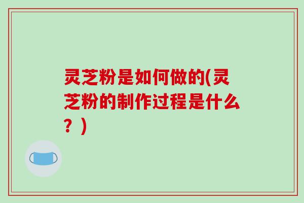 灵芝粉是如何做的(灵芝粉的制作过程是什么？)
