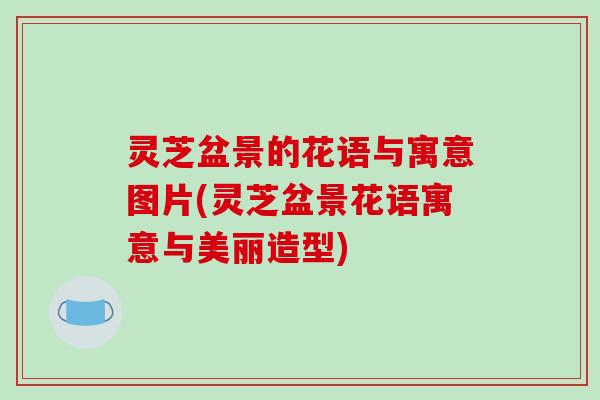 灵芝盆景的花语与寓意图片(灵芝盆景花语寓意与美丽造型)