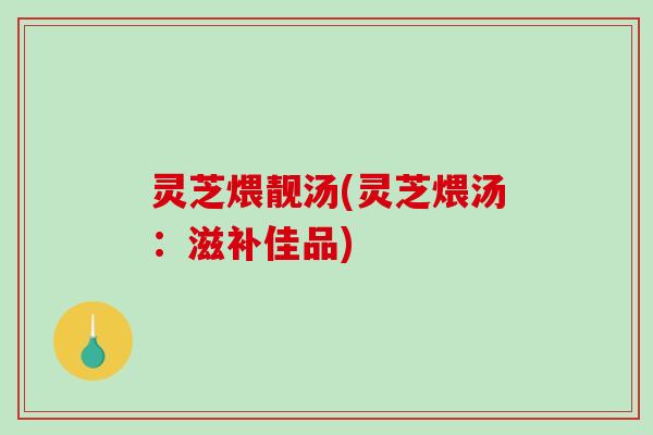 灵芝煨靓汤(灵芝煨汤：滋补佳品)