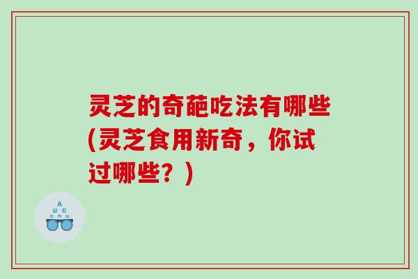 灵芝的奇葩吃法有哪些(灵芝食用新奇，你试过哪些？)