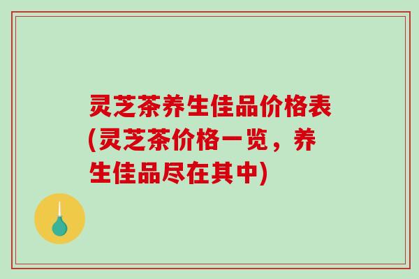 灵芝茶养生佳品价格表(灵芝茶价格一览，养生佳品尽在其中)
