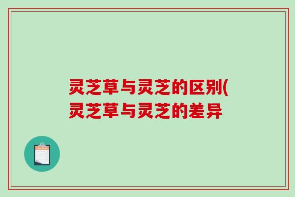 灵芝草与灵芝的区别(灵芝草与灵芝的差异