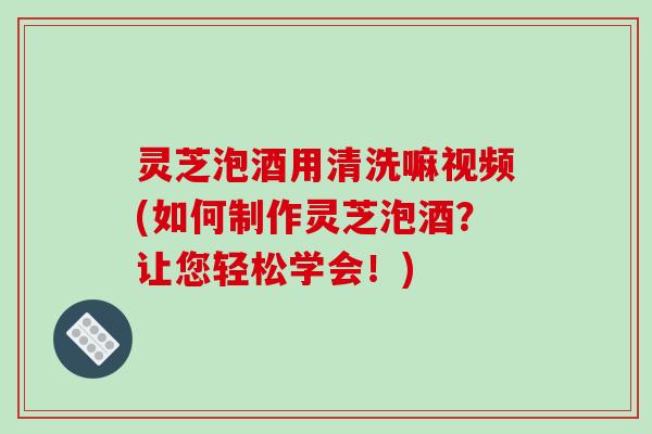 灵芝泡酒用清洗嘛视频(如何制作灵芝泡酒？让您轻松学会！)
