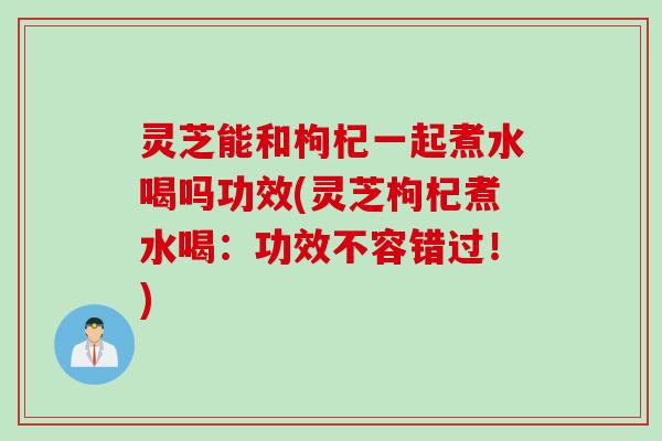 灵芝能和枸杞一起煮水喝吗功效(灵芝枸杞煮水喝：功效不容错过！)