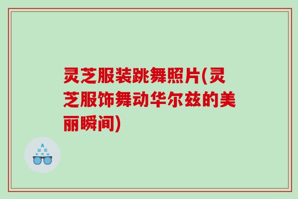 灵芝服装跳舞照片(灵芝服饰舞动华尔兹的美丽瞬间)