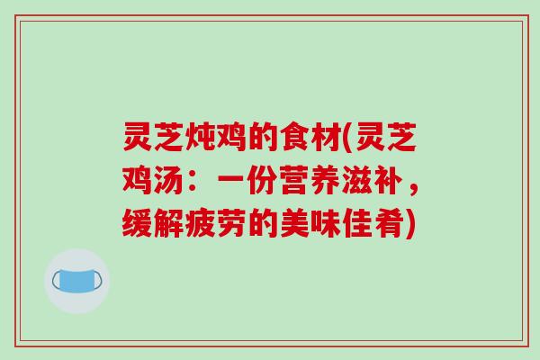 灵芝炖鸡的食材(灵芝鸡汤：一份营养滋补，缓解疲劳的美味佳肴)
