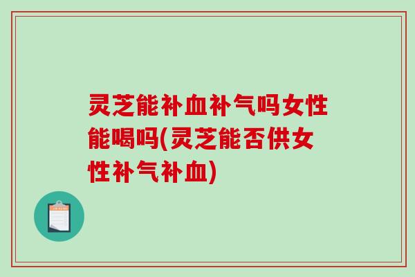 灵芝能补血补气吗女性能喝吗(灵芝能否供女性补气补血)