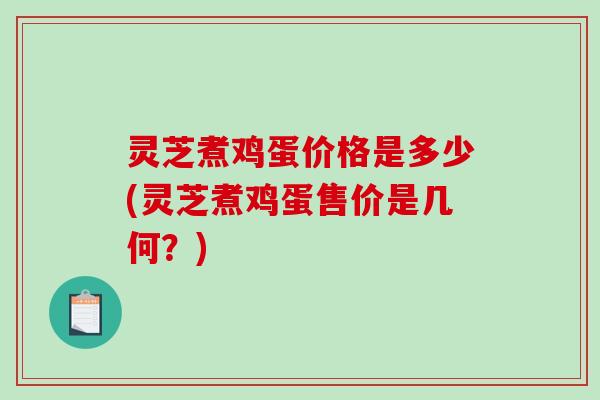 灵芝煮鸡蛋价格是多少(灵芝煮鸡蛋售价是几何？)
