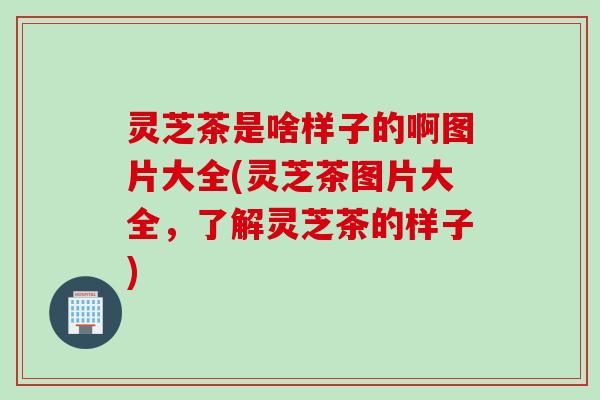 灵芝茶是啥样子的啊图片大全(灵芝茶图片大全，了解灵芝茶的样子)