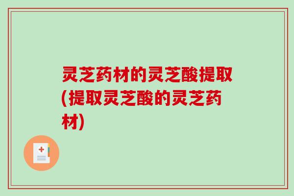 灵芝药材的灵芝酸提取(提取灵芝酸的灵芝药材)