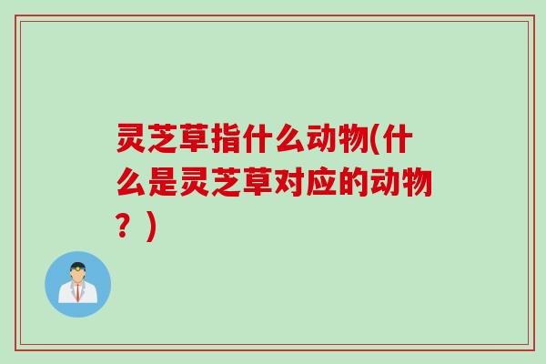 灵芝草指什么动物(什么是灵芝草对应的动物？)