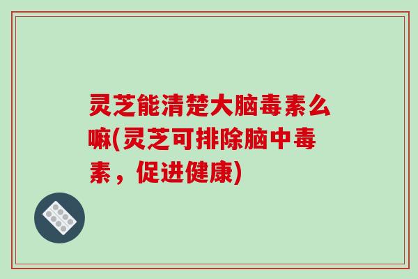 灵芝能清楚大脑毒素么嘛(灵芝可排除脑中毒素，促进健康)