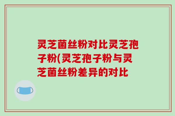 灵芝菌丝粉对比灵芝孢子粉(灵芝孢子粉与灵芝菌丝粉差异的对比