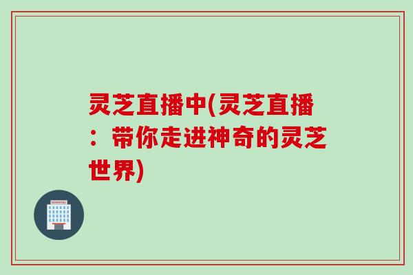 灵芝直播中(灵芝直播：带你走进神奇的灵芝世界)