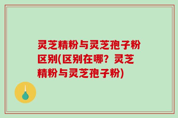 灵芝精粉与灵芝孢子粉区别(区别在哪？灵芝精粉与灵芝孢子粉)