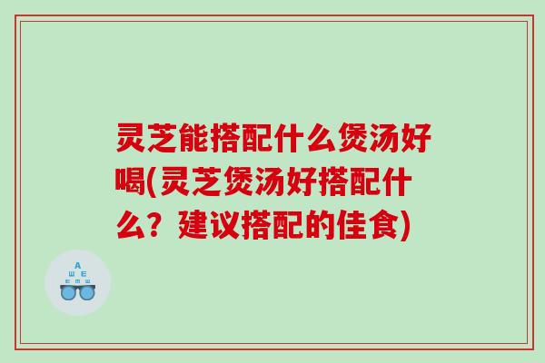 灵芝能搭配什么煲汤好喝(灵芝煲汤好搭配什么？建议搭配的佳食)
