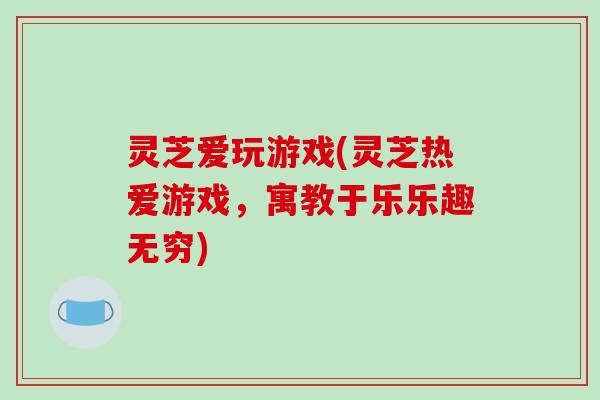 灵芝爱玩游戏(灵芝热爱游戏，寓教于乐乐趣无穷)