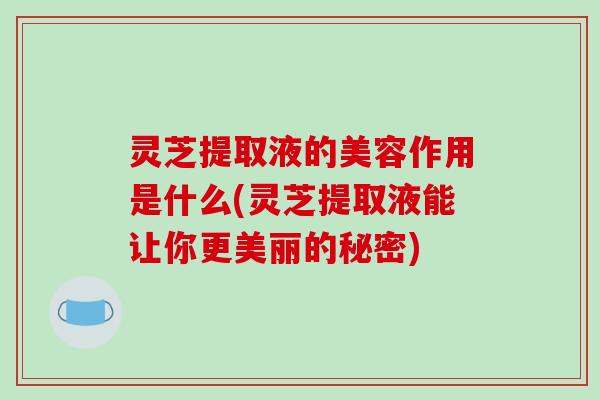 灵芝提取液的美容作用是什么(灵芝提取液能让你更美丽的秘密)