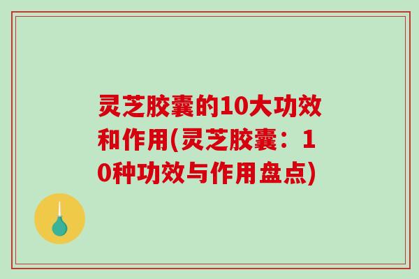 灵芝胶囊的10大功效和作用(灵芝胶囊：10种功效与作用盘点)