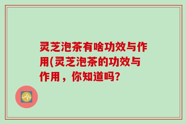 灵芝泡茶有啥功效与作用(灵芝泡茶的功效与作用,你知道吗? 灵芝泡茶有啥功效与作用(灵芝泡茶的功效与作用,你知道吗?