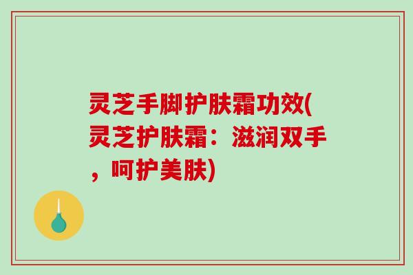 灵芝手脚护肤霜功效(灵芝护肤霜：滋润双手，呵护美肤)