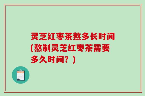 灵芝红枣茶熬多长时间(熬制灵芝红枣茶需要多久时间？)