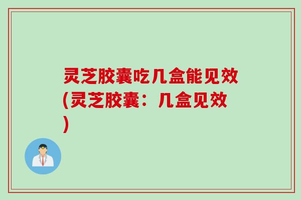 灵芝胶囊吃几盒能见效(灵芝胶囊：几盒见效)