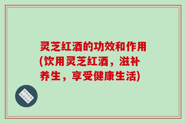 灵芝红酒的功效和作用(饮用灵芝红酒，滋补养生，享受健康生活)