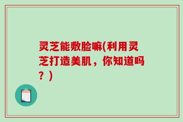 灵芝能敷脸嘛(利用灵芝打造美肌，你知道吗？)