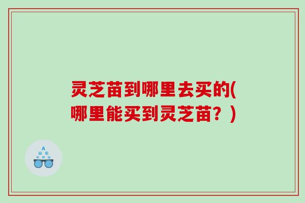 灵芝苗到哪里去买的(哪里能买到灵芝苗?) 灵芝苗到哪里去买的(哪里能买到灵芝苗?)
