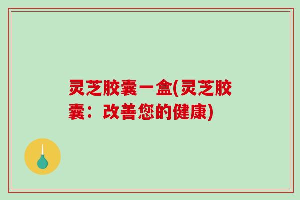 灵芝胶囊一盒(灵芝胶囊：改善您的健康)