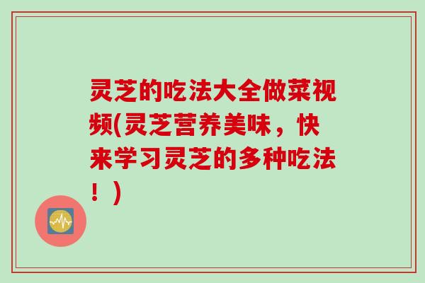 灵芝的吃法大全做菜视频(灵芝营养美味，快来学习灵芝的多种吃法！)